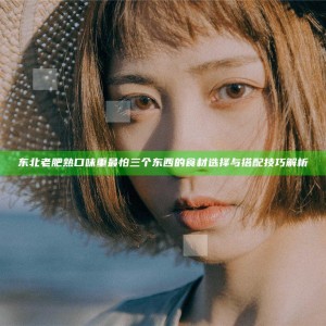 东北老肥熟口味重最怕三个东西的食材选择与搭配技巧解析