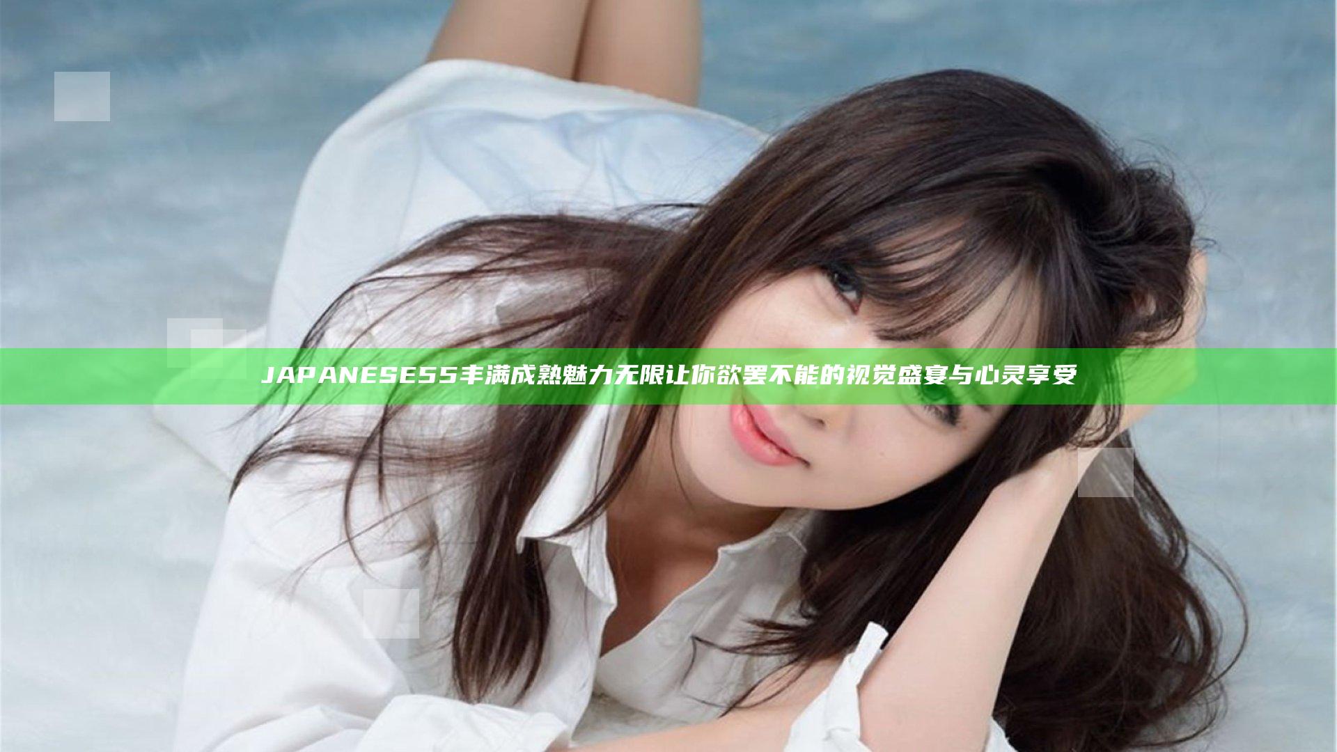 JAPANESE55丰满成熟魅力无限让你欲罢不能的视觉盛宴与心灵享受