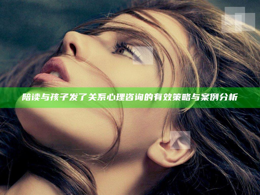 陪读与孩子发了关系心理咨询的有效策略与案例分析