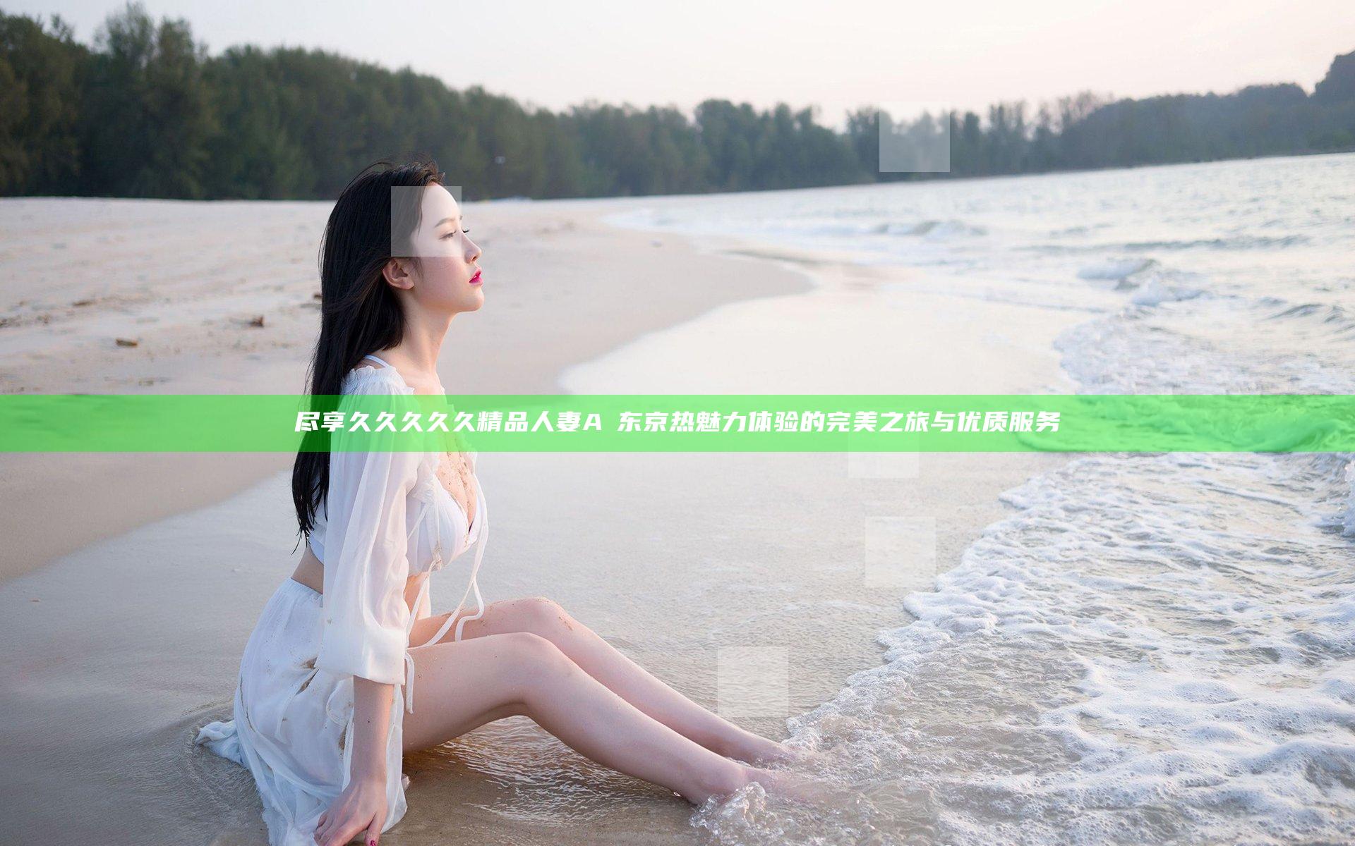 尽享久久久久久精品人妻AⅤ东京热魅力体验的完美之旅与优质服务