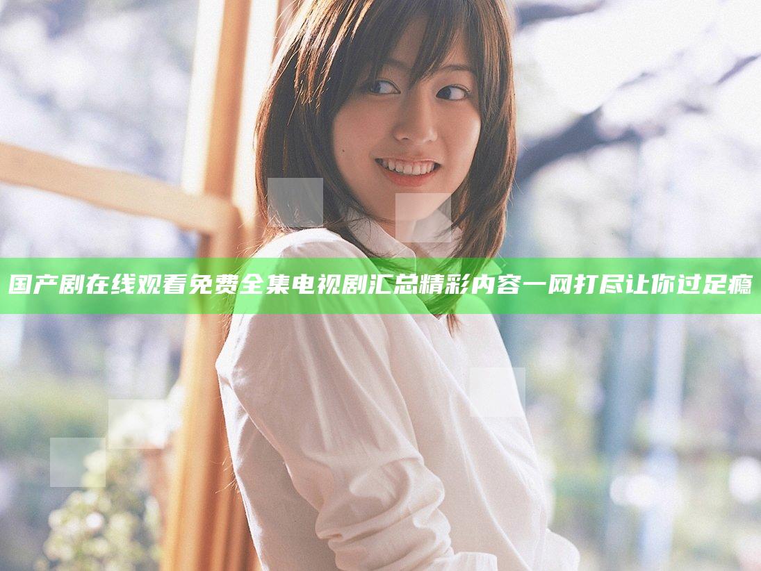 国产剧在线观看免费全集电视剧汇总 精彩内容一网打尽让你过足瘾