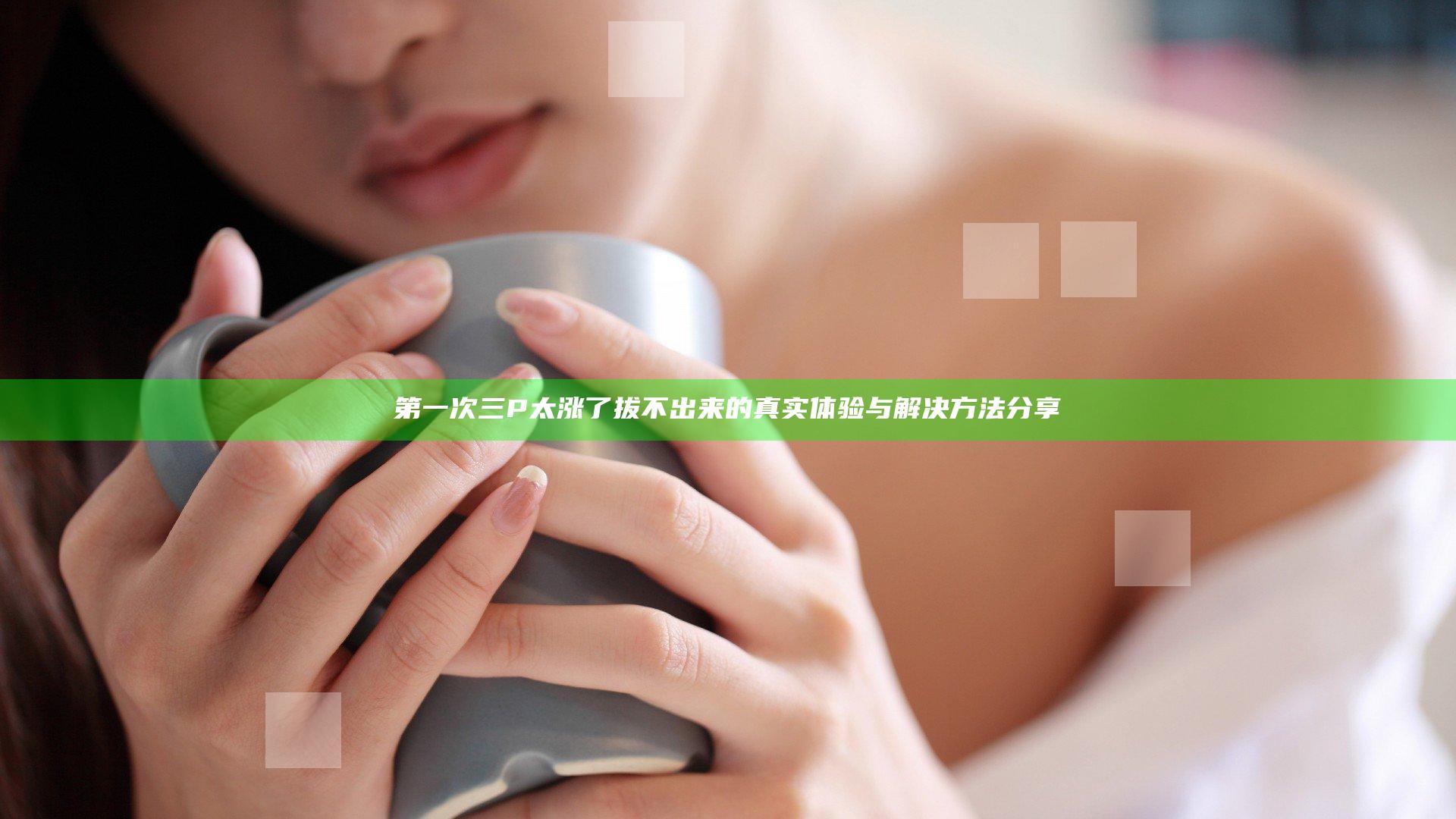 第一次三P太涨了拔不出来的真实体验与解决方法分享