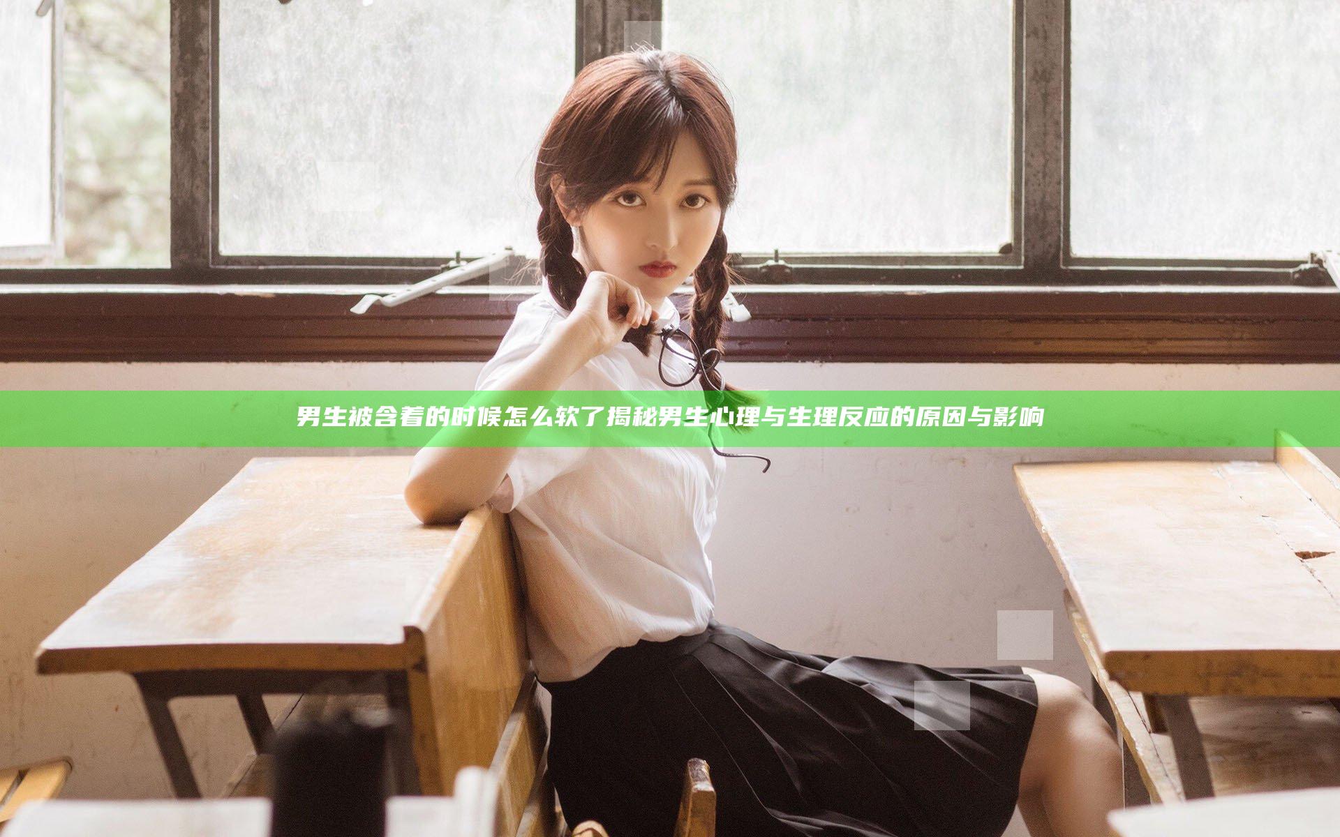 男生被含着的时候怎么软了 揭秘男生心理与生理反应的原因与影响