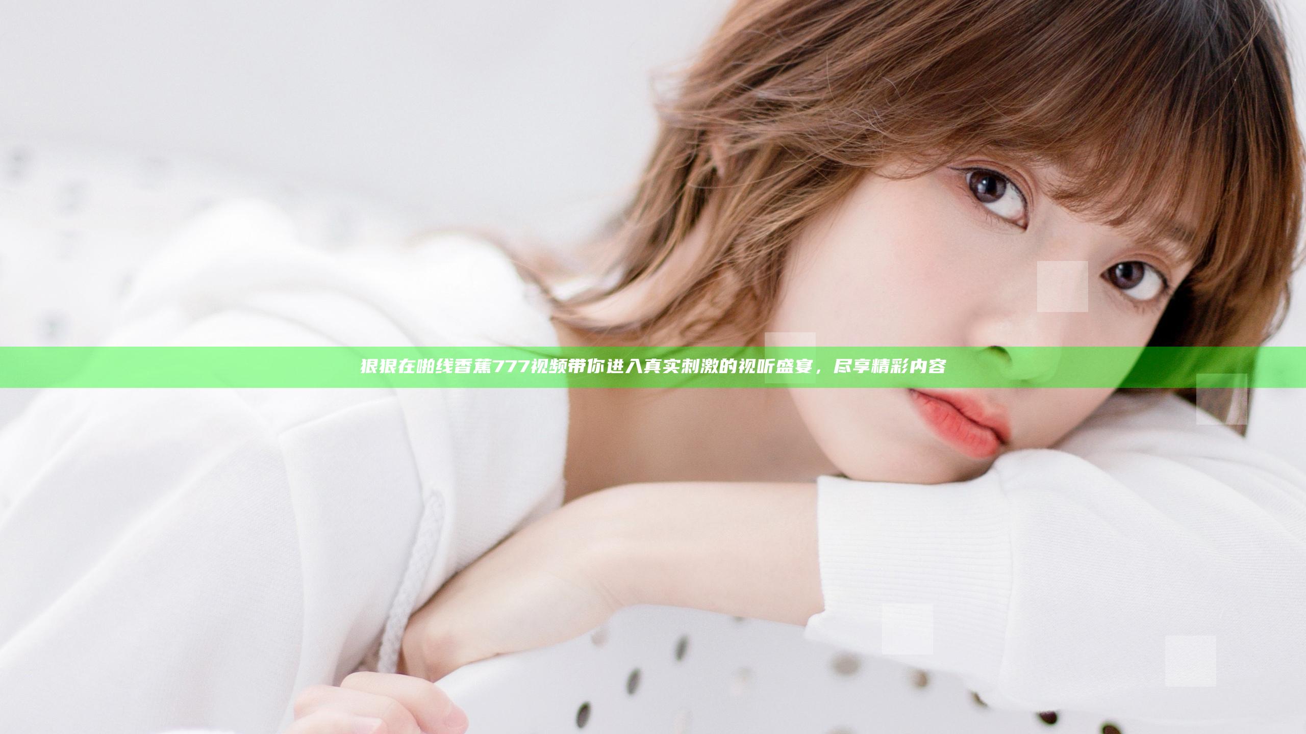 狠狠在啪线香蕉777视频带你进入真实刺激的视听盛宴，尽享精彩内容
