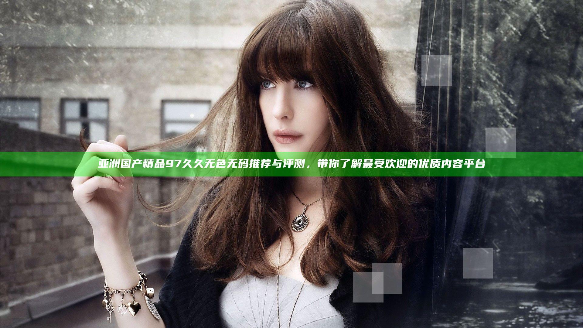 亚洲国产精品97久久无色无码推荐与评测，带你了解最受欢迎的优质内容平台